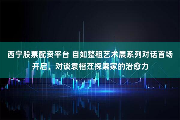 西宁股票配资平台 自如整租艺术展系列对话首场开启，对谈袁楷茳探索家的治愈力