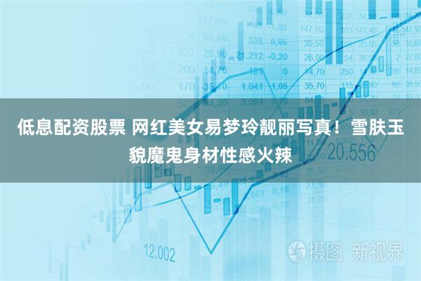 低息配资股票 网红美女易梦玲靓丽写真！雪肤玉貌魔鬼身材性感火辣