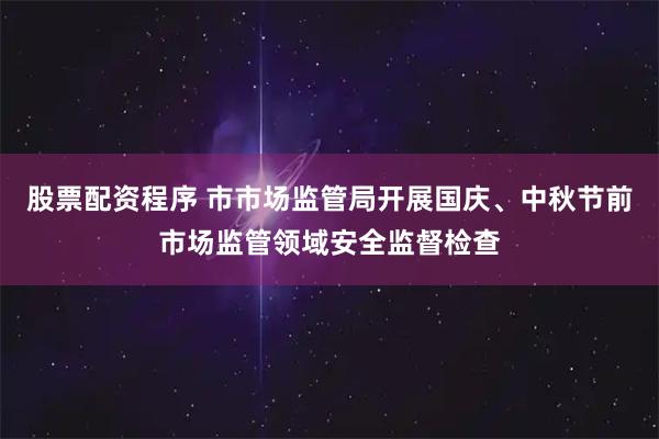 股票配资程序 市市场监管局开展国庆、中秋节前市场监管领域安全监督检查