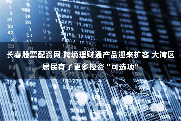 长春股票配资网 跨境理财通产品迎来扩容 大湾区居民有了更多投资“可选项”