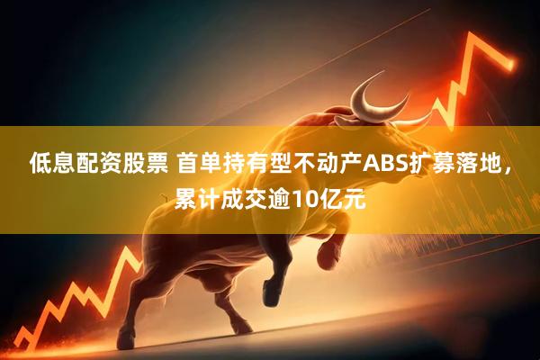 低息配资股票 首单持有型不动产ABS扩募落地，累计成交逾10亿元