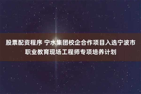 股票配资程序 宁水集团校企合作项目入选宁波市职业教育现场工程师专项培养计划