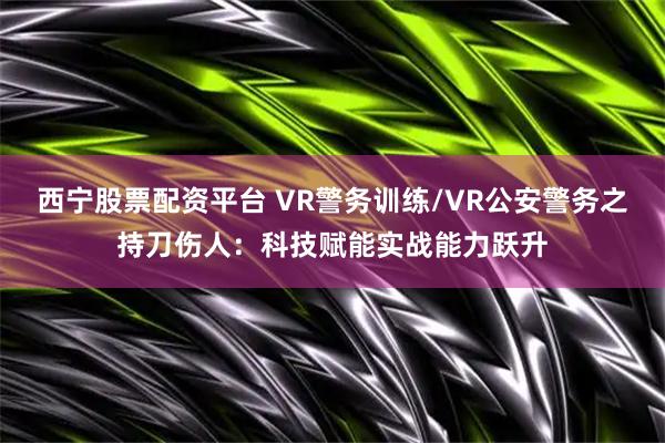 西宁股票配资平台 VR警务训练/VR公安警务之持刀伤人：科技赋能实战能力跃升