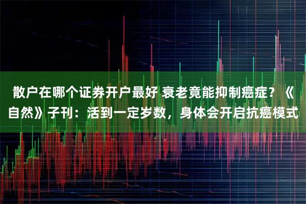 散户在哪个证券开户最好 衰老竟能抑制癌症？《自然》子刊：活到一定岁数，身体会开启抗癌模式