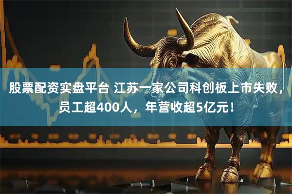 股票配资实盘平台 江苏一家公司科创板上市失败，员工超400人，年营收超5亿元！