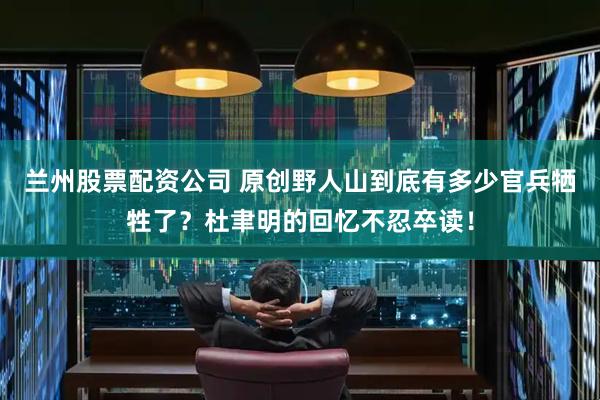 兰州股票配资公司 原创野人山到底有多少官兵牺牲了？杜聿明的回忆不忍卒读！